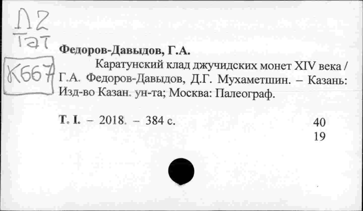 ﻿Федоров-Давыдов, Г.А.
Каратунский клад джучидских монет XIV века / Г.А. Федоров-Давыдов, Д.Г. Мухаметшин. - Казань: Изд-во Казан, ун-та; Москва: Палеограф.
ТЛ. - 2018. - 384 с.
40
19